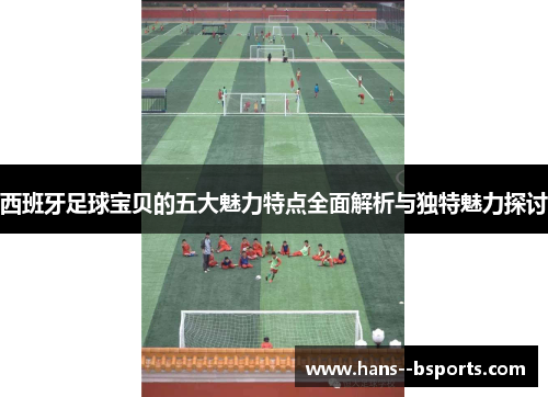 西班牙足球宝贝的五大魅力特点全面解析与独特魅力探讨