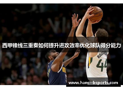 西甲锋线三重奏如何提升进攻效率优化球队得分能力 西甲锋线三重奏如何提升进攻效率优化球队得分能力